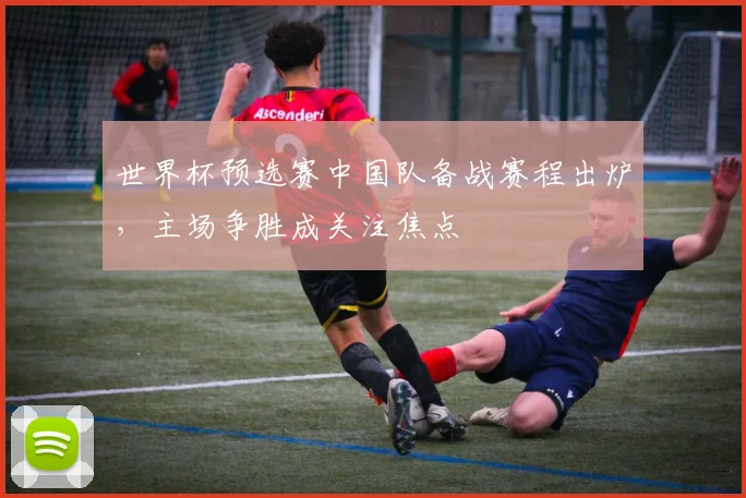 世界杯预选赛中国队备战赛程出炉,主场争胜成关注焦点