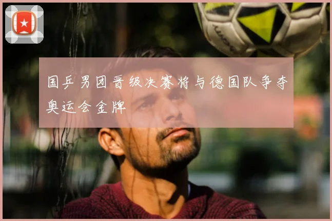 国乒男团晋级决赛将与德国队争夺奥运会金牌