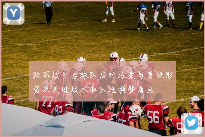 欧冠战平后球队应对方案与晋级形势及关键战术和人选调整看点