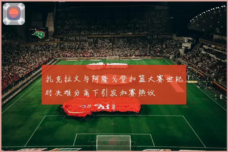 扎克拉文与阿隆戈登扣篮大赛世纪对决难分高下引发加赛热议