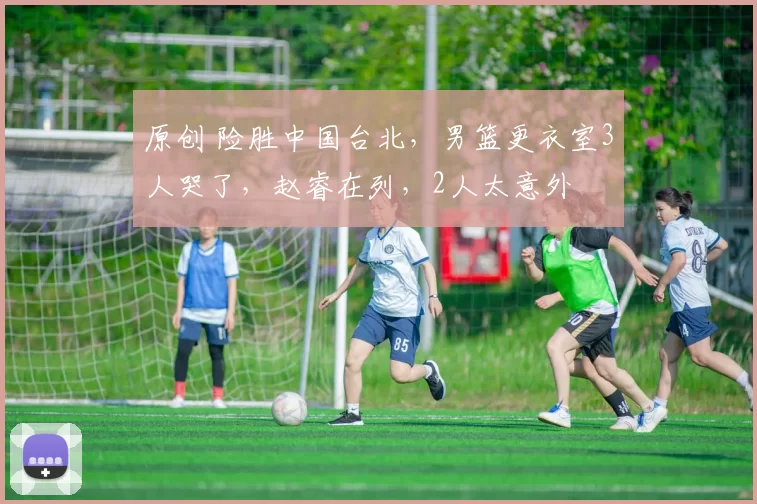 原创 险胜中国台北，男篮更衣室3人哭了，赵睿在列，2人太意外