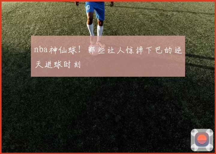 nba神仙球！那些让人惊掉下巴的逆天进球时刻