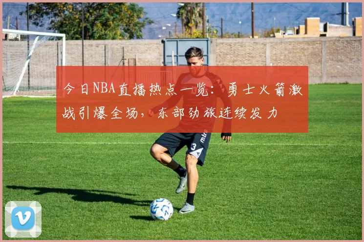 今日NBA直播热点一览：勇士火箭激战引爆全场，东部劲旅连续发力
