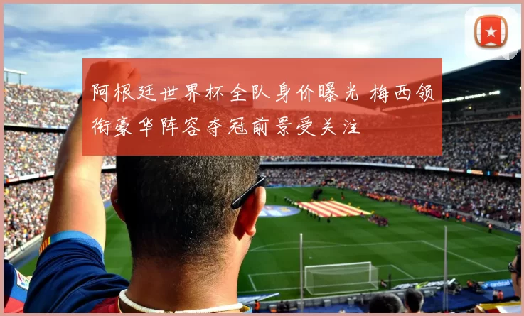 阿根廷世界杯全队身价曝光 梅西领衔豪华阵容夺冠前景受关注