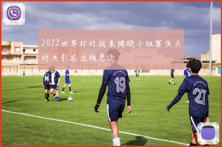 2022世界杯对战表揭晓小组赛焦点对决引发出线悬念
