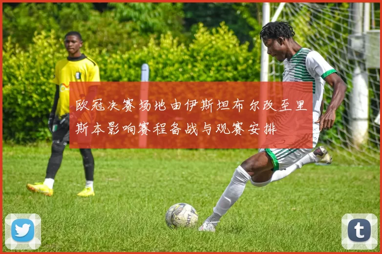 欧冠决赛场地由伊斯坦布尔改至里斯本影响赛程备战与观赛安排