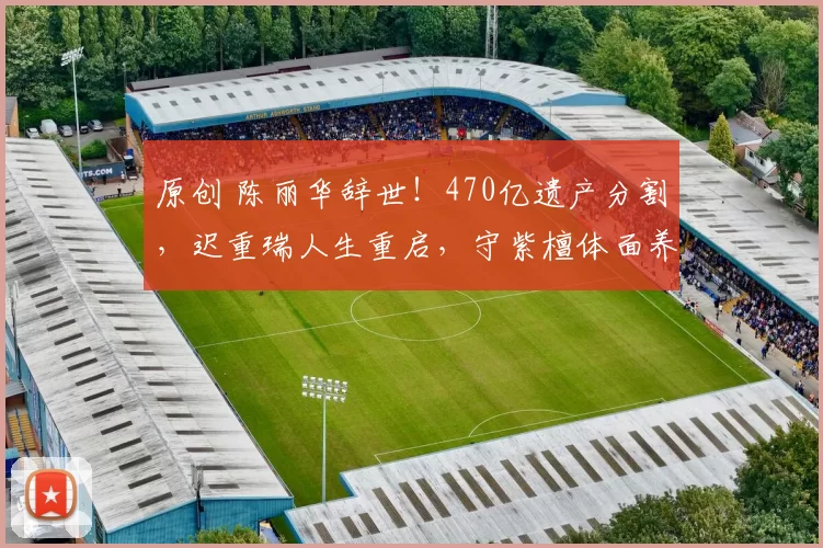 原创 陈丽华辞世！470亿遗产分割，迟重瑞人生重启，守紫檀体面养老