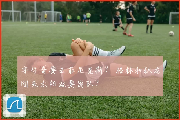 字母哥要去菲尼克斯？ 格林和狄龙刚来太阳就要离队？