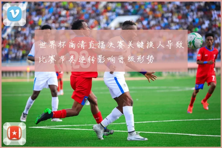 世界杯高清直播决赛关键换人导致比赛节奏逆转影响晋级形势