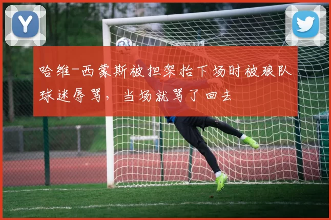 哈维-西蒙斯被担架抬下场时被狼队球迷辱骂，当场就骂了回去