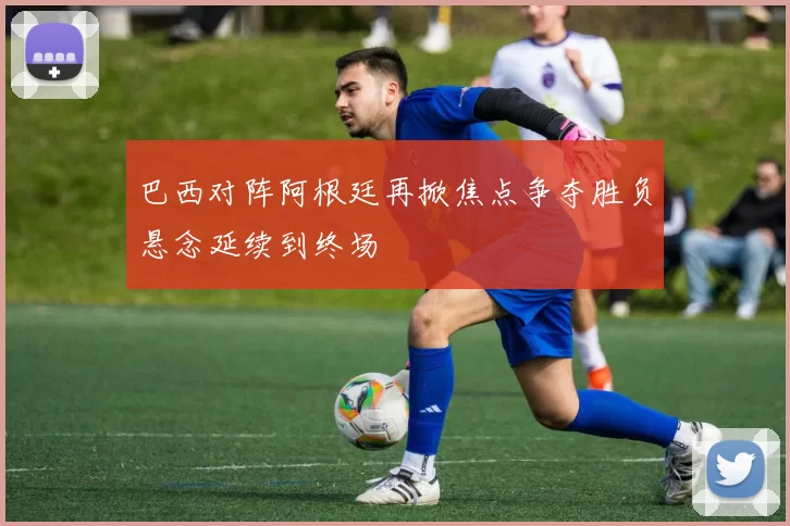 巴西对阵阿根廷再掀焦点争夺胜负悬念延续到终场