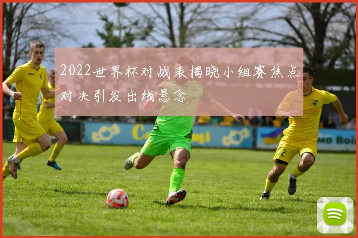 2022世界杯对战表揭晓小组赛焦点对决引发出线悬念