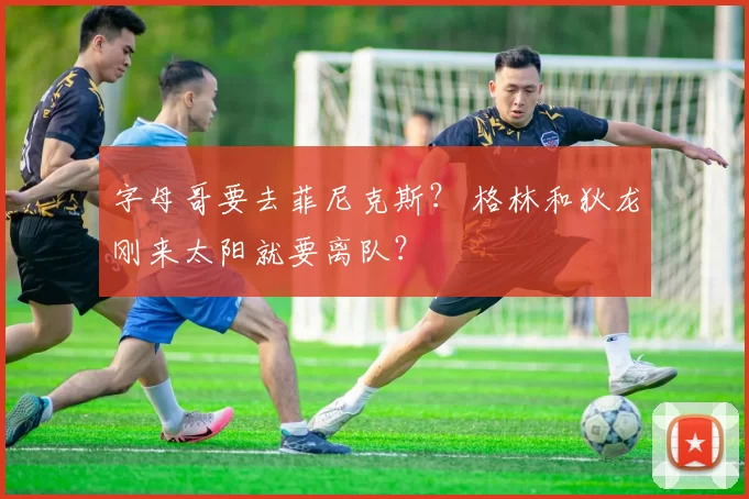 字母哥要去菲尼克斯？ 格林和狄龙刚来太阳就要离队？