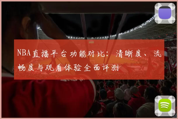 NBA直播平台功能对比：清晰度、流畅度与观看体验全面评测