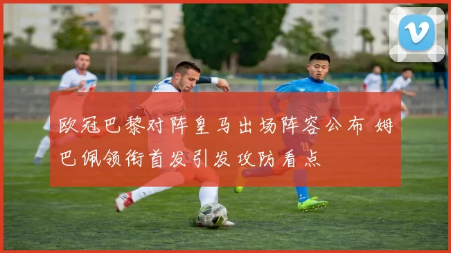 欧冠巴黎对阵皇马出场阵容公布 姆巴佩领衔首发引发攻防看点