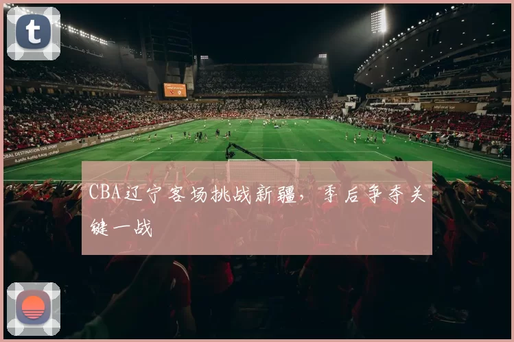 CBA辽宁客场挑战新疆，季后争夺关键一战