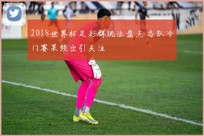 2018世界杯足彩群玩法盘点 各队冷门赛果频出引关注