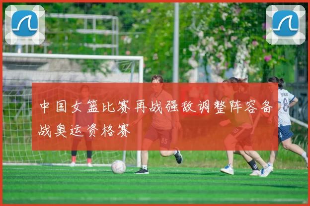 中国女篮比赛再战强敌调整阵容备战奥运资格赛