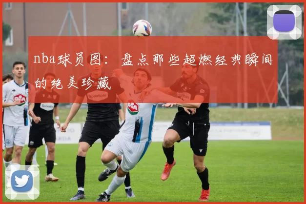 nba球员图：盘点那些超燃经典瞬间的绝美珍藏