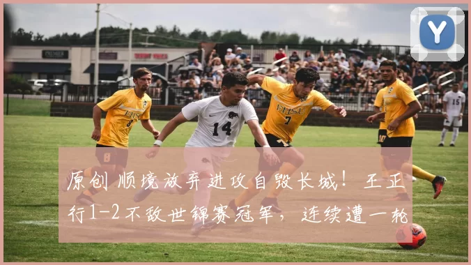 原创 顺境放弃进攻自毁长城！王正行1-2不敌世锦赛冠军，连续遭一轮游