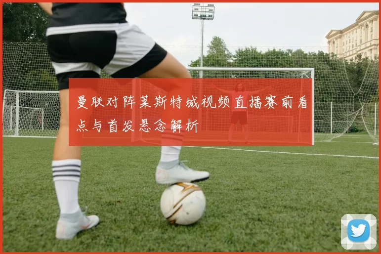 曼联对阵莱斯特城视频直播赛前看点与首发悬念解析