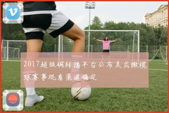 2017超级碗转播平台公布美式橄榄球赛事观看渠道确定