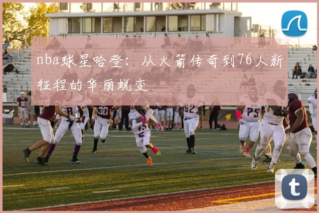 nba球星哈登：从火箭传奇到76人新征程的华丽蜕变