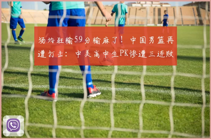 场均狂输59分输麻了！中国男篮再遭打击：中美高中生PK惨遭三连败