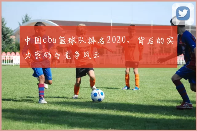 中国cba篮球队排名2020，背后的实力密码与竞争风云