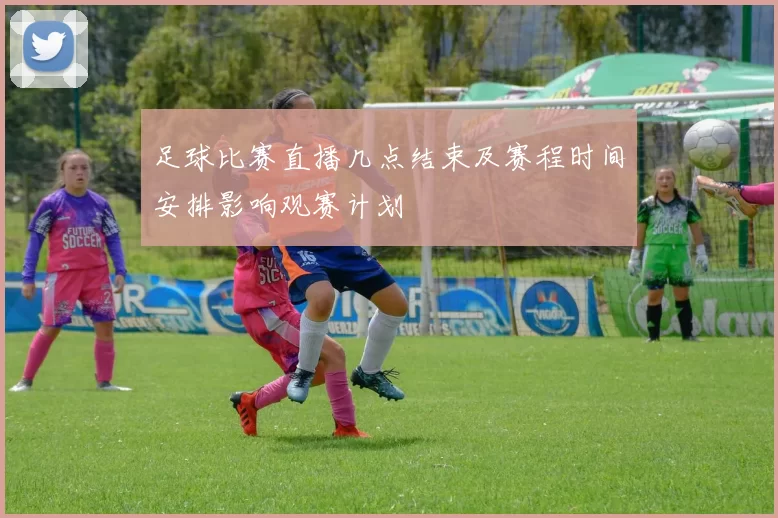 足球比赛直播几点结束及赛程时间安排影响观赛计划