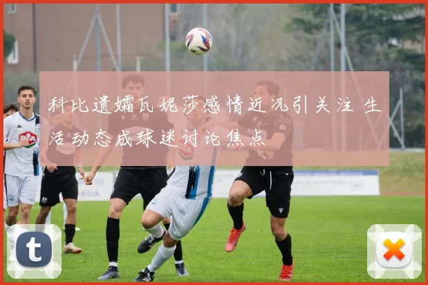 科比遗孀瓦妮莎感情近况引关注 生活动态成球迷讨论焦点