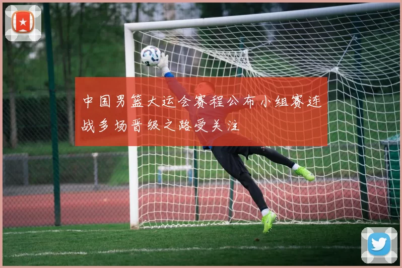 中国男篮大运会赛程公布小组赛连战多场晋级之路受关注