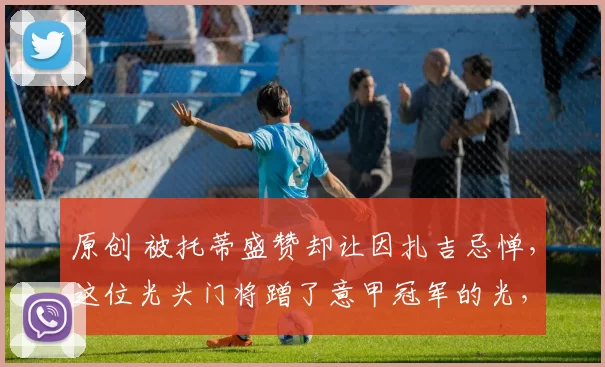 原创 被托蒂盛赞却让因扎吉忌惮，这位光头门将蹭了意甲冠军的光，到底有多强？