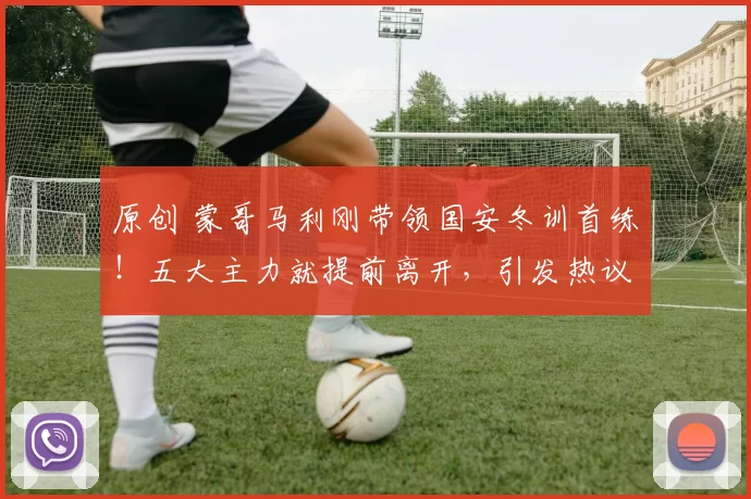 原创 蒙哥马利刚带领国安冬训首练！五大主力就提前离开，引发热议