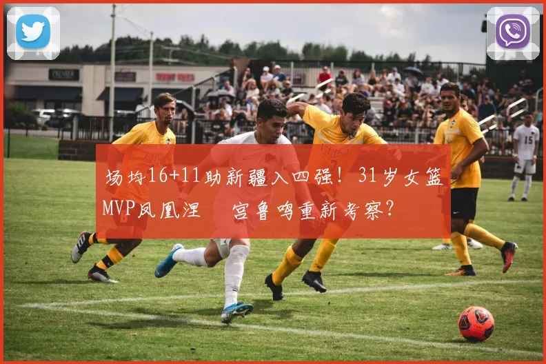 场均16+11助新疆入四强！31岁女篮MVP凤凰涅槃 宫鲁鸣重新考察？