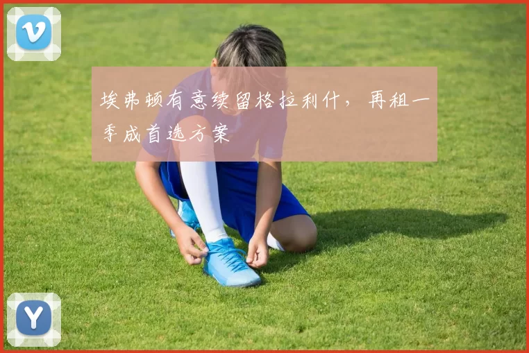 埃弗顿有意续留格拉利什，再租一季成首选方案