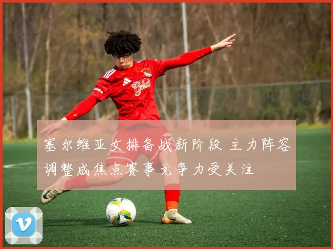 塞尔维亚女排备战新阶段 主力阵容调整成焦点赛事竞争力受关注