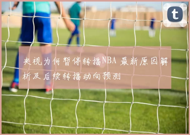 央视为何暂停转播NBA 最新原因解析及后续转播动向预测