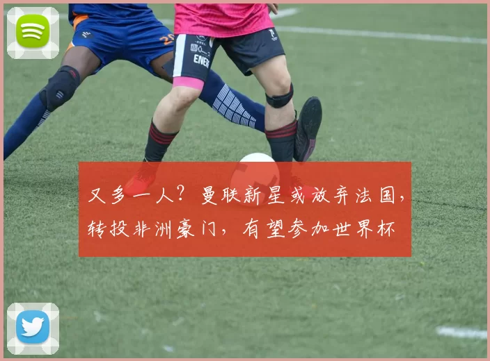 又多一人？曼联新星或放弃法国，转投非洲豪门，有望参加世界杯