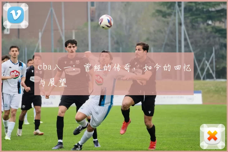 cba八一：曾经的传奇，如今的回忆与展望