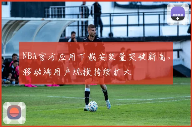 NBA官方应用下载安装量突破新高，移动端用户规模持续扩大