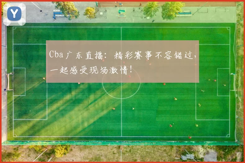 Cba广东直播：精彩赛事不容错过，一起感受现场激情！