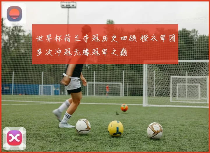 世界杯荷兰夺冠历史回顾 橙衣军团多次冲冠无缘冠军之巅