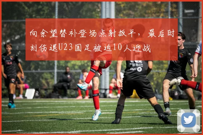 向余望替补登场点射扳平，最后时刻伤退U23国足被迫10人迎战