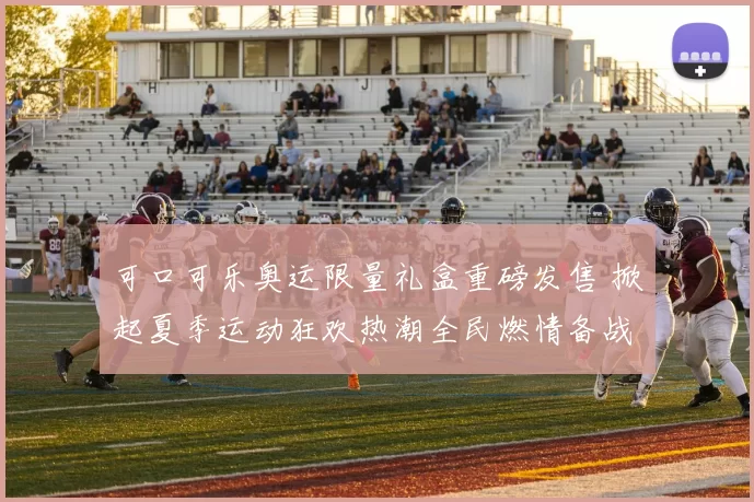 可口可乐奥运限量礼盒重磅发售 掀起夏季运动狂欢热潮全民燃情备战