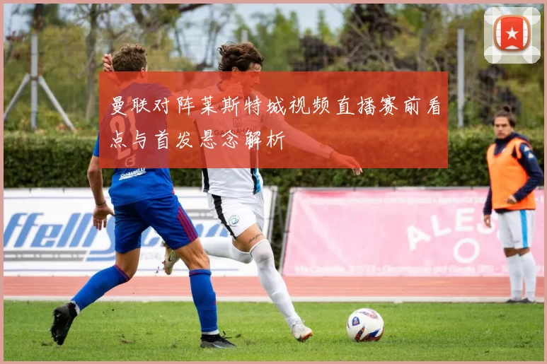 曼联对阵莱斯特城视频直播赛前看点与首发悬念解析