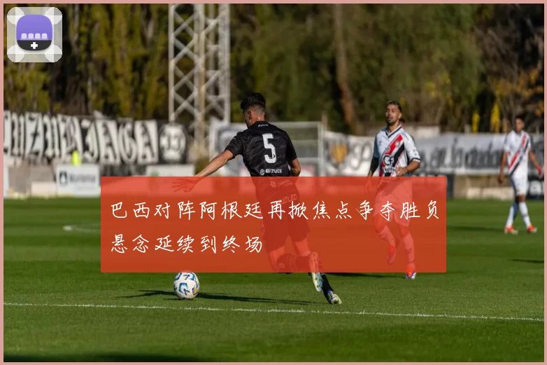 巴西对阵阿根廷再掀焦点争夺胜负悬念延续到终场