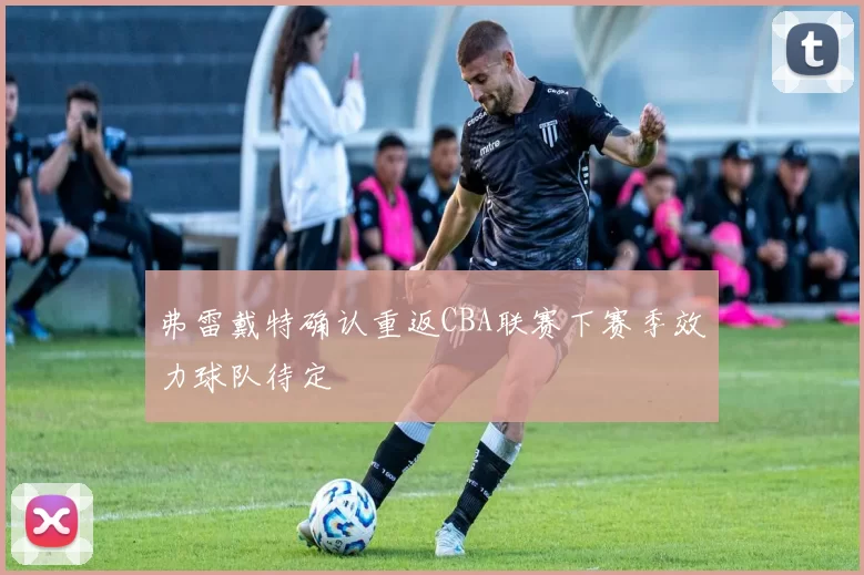 弗雷戴特确认重返CBA联赛下赛季效力球队待定