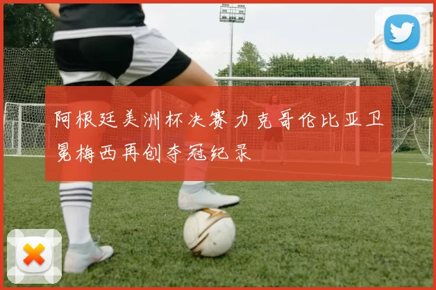 阿根廷美洲杯决赛力克哥伦比亚卫冕梅西再创夺冠纪录