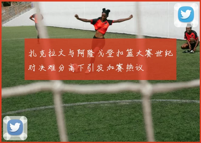 扎克拉文与阿隆戈登扣篮大赛世纪对决难分高下引发加赛热议